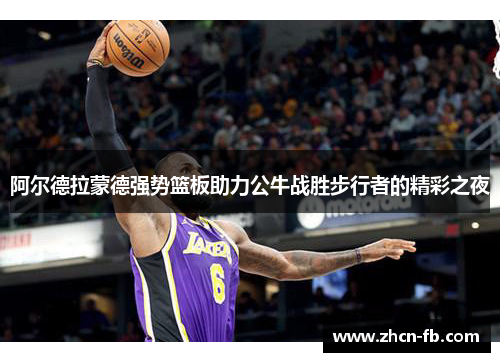 阿尔德拉蒙德强势篮板助力公牛战胜步行者的精彩之夜