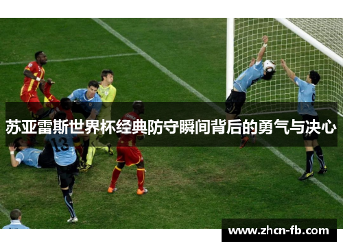 苏亚雷斯世界杯经典防守瞬间背后的勇气与决心