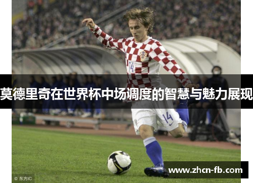莫德里奇在世界杯中场调度的智慧与魅力展现