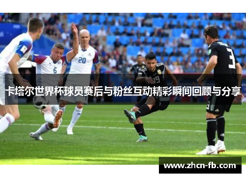卡塔尔世界杯球员赛后与粉丝互动精彩瞬间回顾与分享