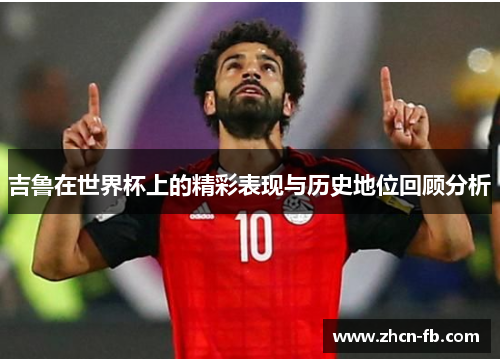 吉鲁在世界杯上的精彩表现与历史地位回顾分析
