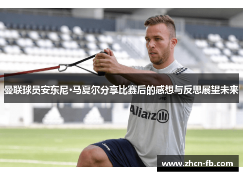 曼联球员安东尼·马夏尔分享比赛后的感想与反思展望未来