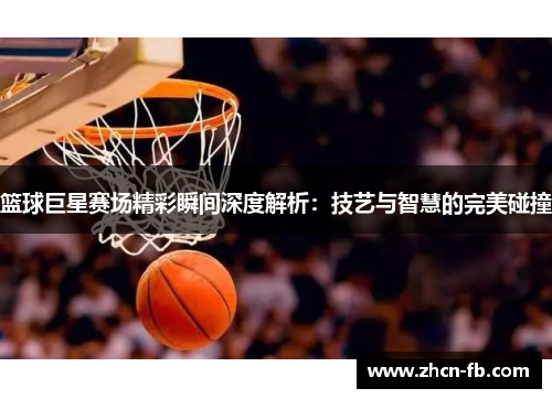 篮球巨星赛场精彩瞬间深度解析：技艺与智慧的完美碰撞