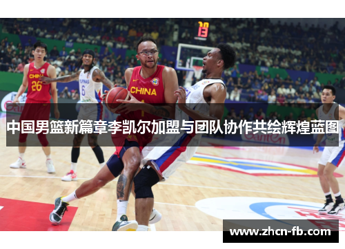 中国男篮新篇章李凯尔加盟与团队协作共绘辉煌蓝图