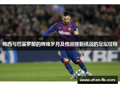 梅西与巴塞罗那的辉煌岁月及他迎接新挑战的足坛征程