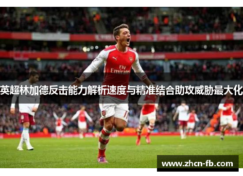 英超林加德反击能力解析速度与精准结合助攻威胁最大化