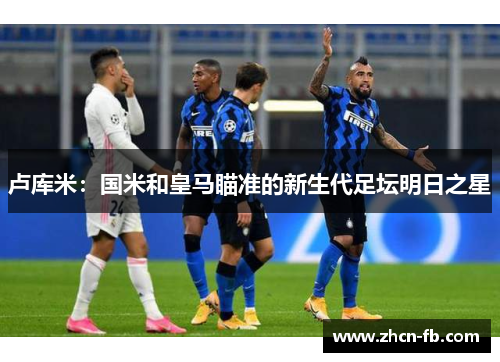 卢库米：国米和皇马瞄准的新生代足坛明日之星
