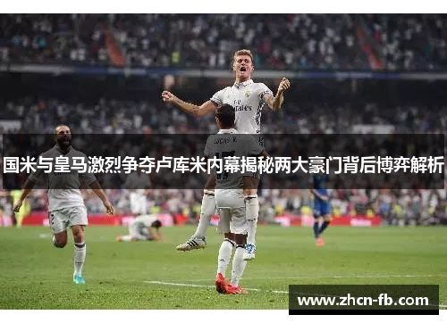国米与皇马激烈争夺卢库米内幕揭秘两大豪门背后博弈解析