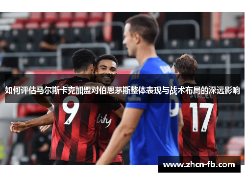 如何评估马尔斯卡克加盟对伯恩茅斯整体表现与战术布局的深远影响