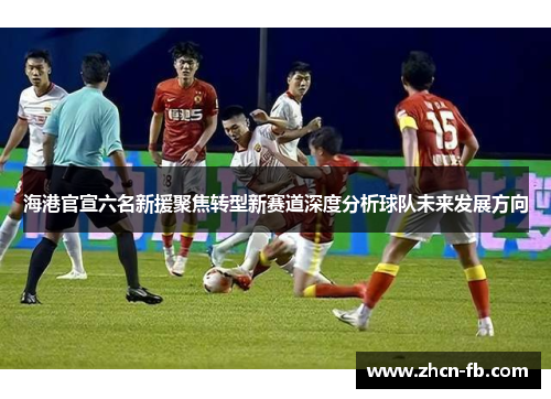 海港官宣六名新援聚焦转型新赛道深度分析球队未来发展方向