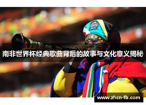 南非世界杯经典歌曲背后的故事与文化意义揭秘