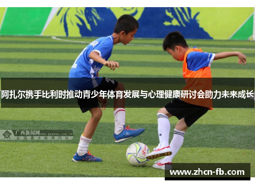 阿扎尔携手比利时推动青少年体育发展与心理健康研讨会助力未来成长