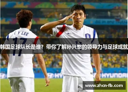 韩国足球队长是谁？带你了解孙兴慜的领导力与足球成就